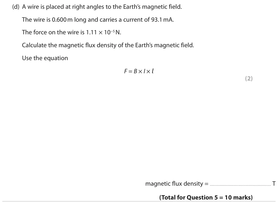 June 2022 Paper 2 Higher, question 5(d): A wire is placed at right angles to the Earth’s magnetic field. The wire is 0.600 m long and carries a current of 93.1 mA. The force on the wire is 1.11 × 10−5 