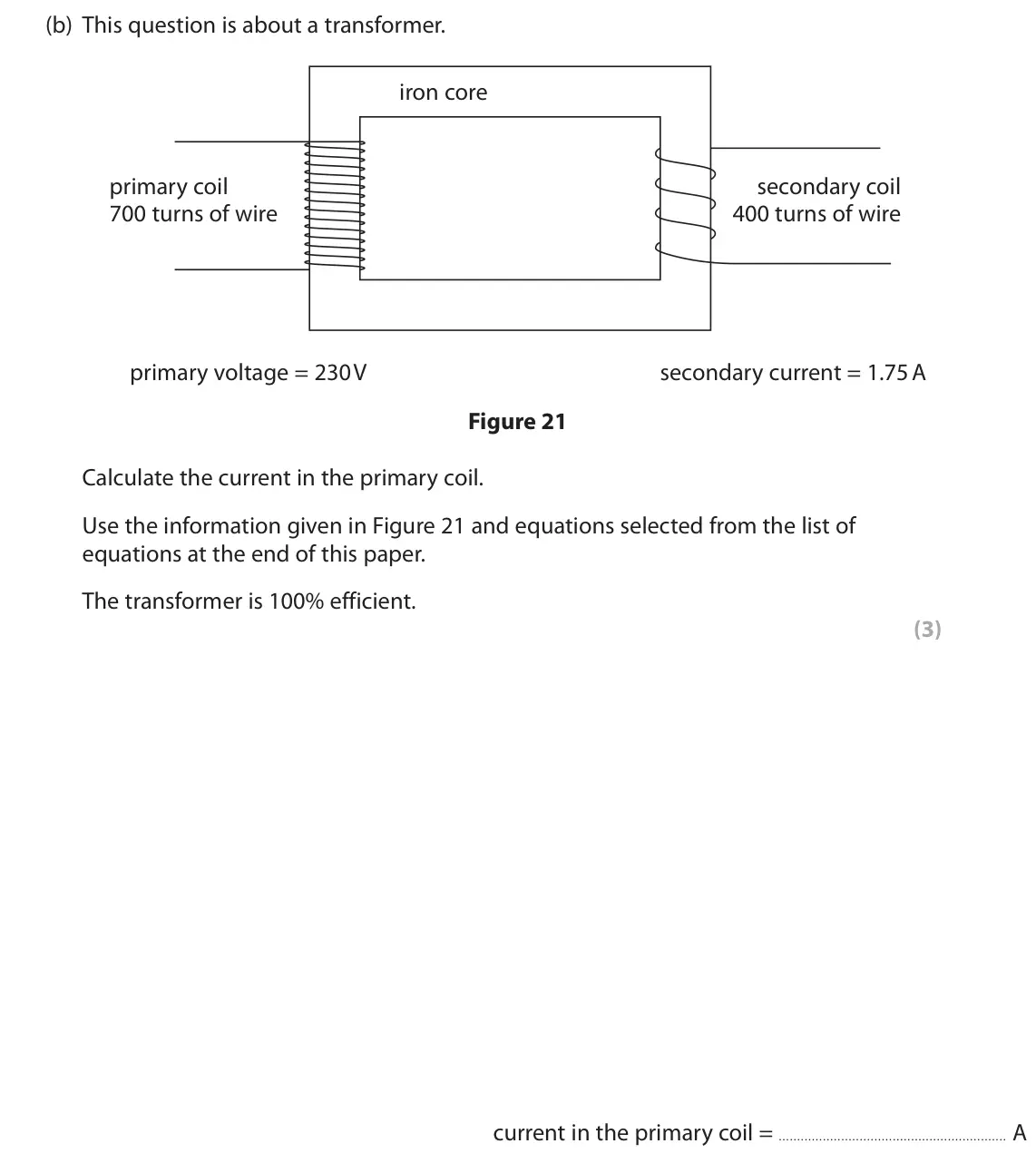 June 2022 Paper 2 Higher, question 10(b): This question is about a transformer. iron core primary coil secondary coil 700 turns of wire 400 turns of wire primary voltage = 230 V secondary current = 1.75