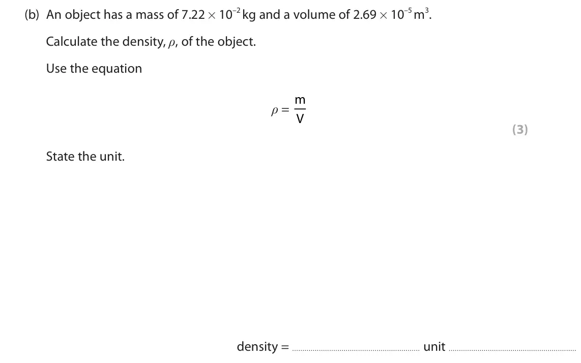 June 2023 Paper 2 Higher, question 3(b): An object has a mass of 7.22 × 10–2 kg and a volume of 2.69 × 10–5 m3. Calculate the density, ρ, of the object. Use the equation ρ = m V (3) State the unit. den