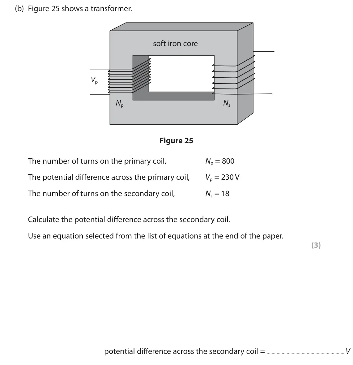June 2023 Paper 2 Higher, question 10(b): Figure 25 shows a transformer. soft iron core Vp Np Ns Figure 25 The number of turns on the primary coil, Np = 800 The potential difference across the primary c
