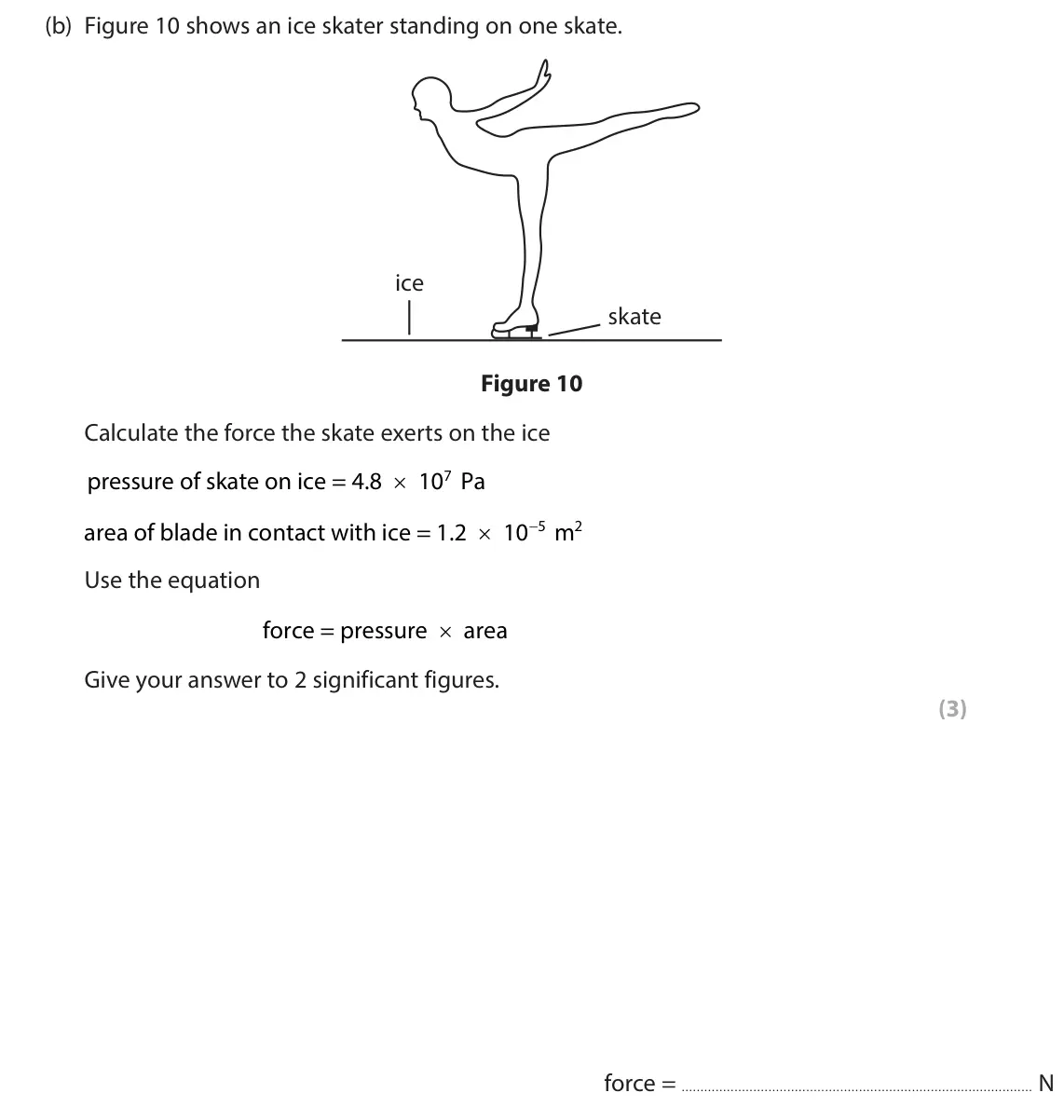 June 2024 Paper 2 Higher, question 4(b): Figure 10 shows an ice skater standing on one skate. ice skate Figure 10 Calculate the force the skate exerts on the ice pressure of skate on ice = 4.8 × 10 Pa 