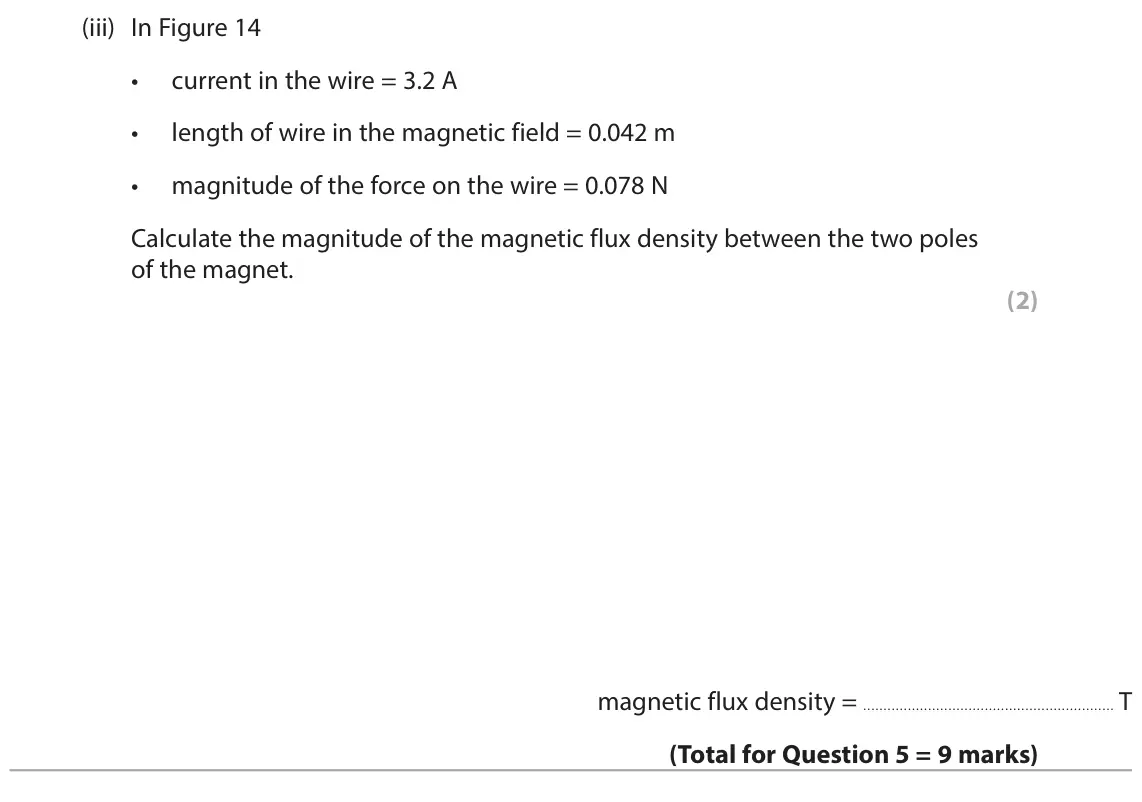 June 2024 Paper 2 Higher, question 5(b)(iii): In Figure 14 • current in the wire = 3.2 A • length of wire in the magnetic field = 0.042 m • magnitude of the force on the wire = 0.078 N Calculate the magnitu