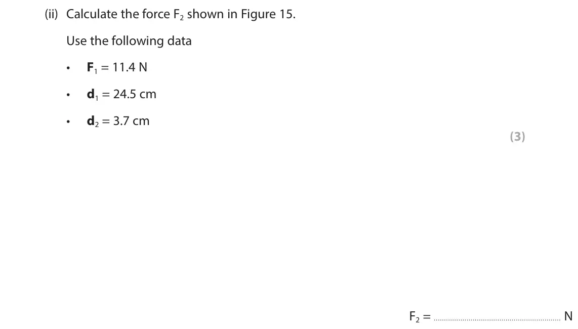 June 2024 Paper 2 Higher, question 6(b)(ii): Calculate the force F2 shown in Figure 15. Use the following data F1 = 11.4 N • d1 = 24.5 cm • d2 = 3.7 cm • (3)  F2 = N