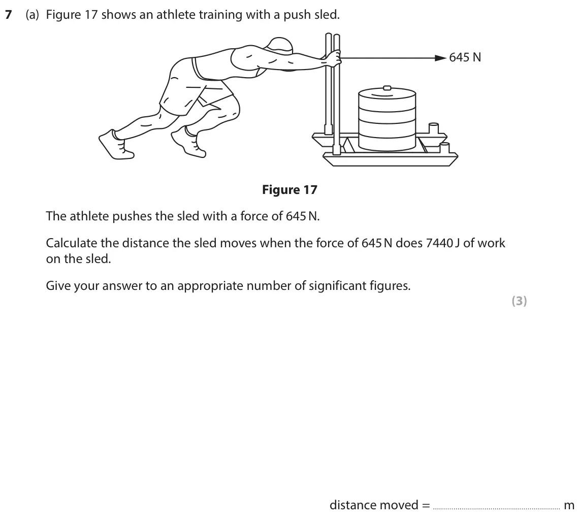 June 2024 Paper 2 Higher, question 7(a): Figure 17 shows an athlete training with a push sled. 645 N Figure 17 The athlete pushes the sled with a force of 645 N. Calculate the distance the sled moves w