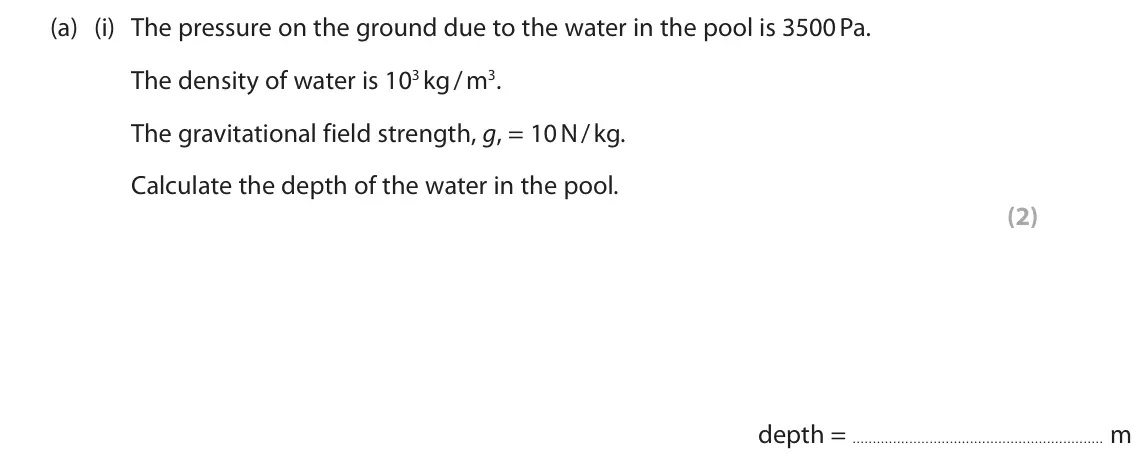 June 2025 Paper 2 Higher, question 1(a)(i): The pressure on the ground due to the water in the pool is 3500 Pa. The density of water is 103 kg / m3. The gravitational field strength, g, = 10 N / kg. Calcu