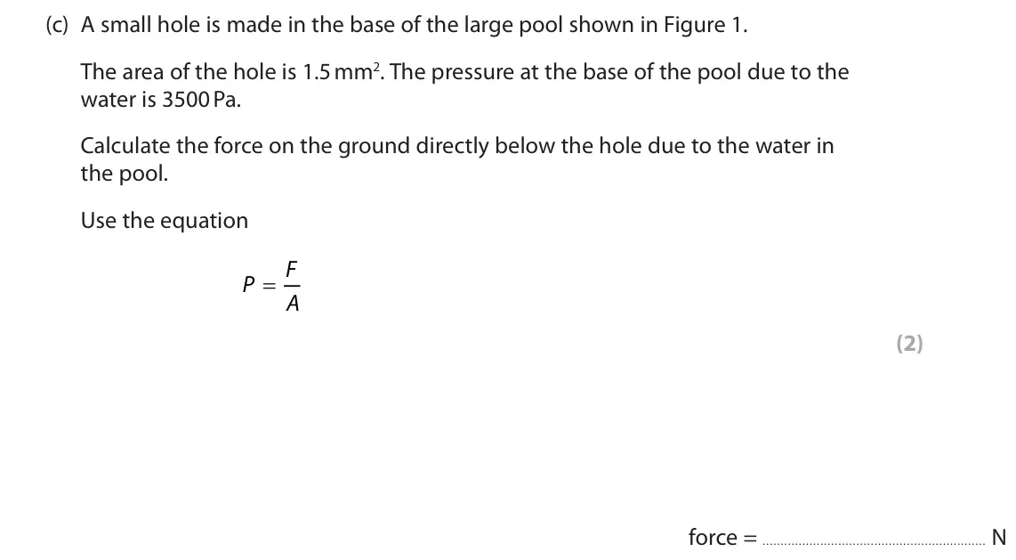 June 2025 Paper 2 Higher, question 1(c): A small hole is made in the base of the large pool shown in Figure 1. The area of the hole is 1.5 mm2. The pressure at the base of the pool due to the water is 