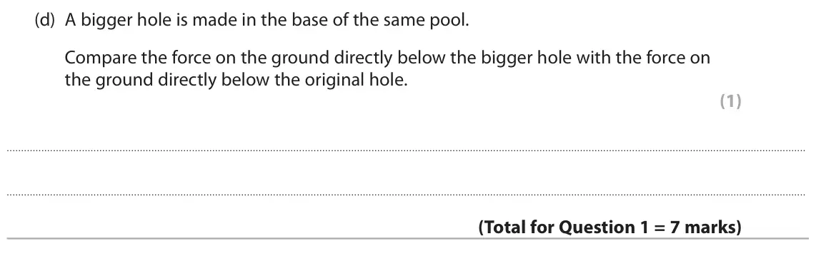 June 2025 Paper 2 Higher, question 1(d): A bigger hole is made in the base of the same pool. Compare the force on the ground directly below the bigger hole with the force on the ground directly below t