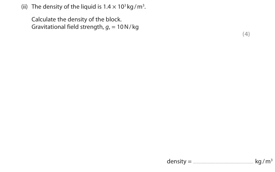 June 2025 Paper 2 Higher, question 9(a)(ii): The density of the liquid is 1.4 × 103 kg / m3. Calculate the density of the block. Gravitational field strength, g, = 10 N / kg (4) density = kg / m3