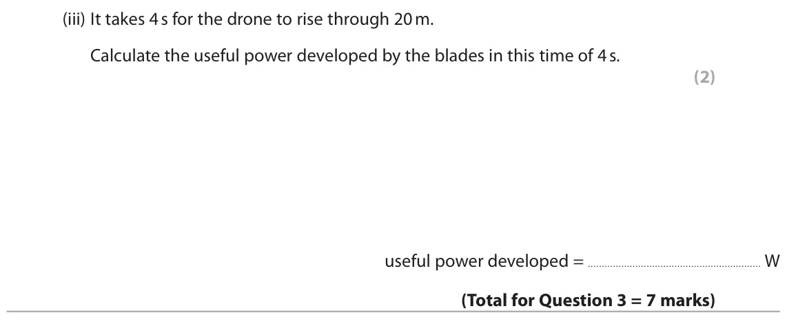 November 2020 Paper 2 Higher, question 3(b)(iii): It takes 4 s for the drone to rise through 20 m. Calculate the useful power developed by the blades in this time of 4 s. (2) useful power developed = W