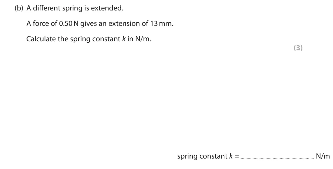 November 2020 Paper 2 Higher, question 6(b): A different spring is extended. A force of 0.50 N gives an extension of 13 mm. Calculate the spring constant k in N/m. (3) spring constant k = N/m