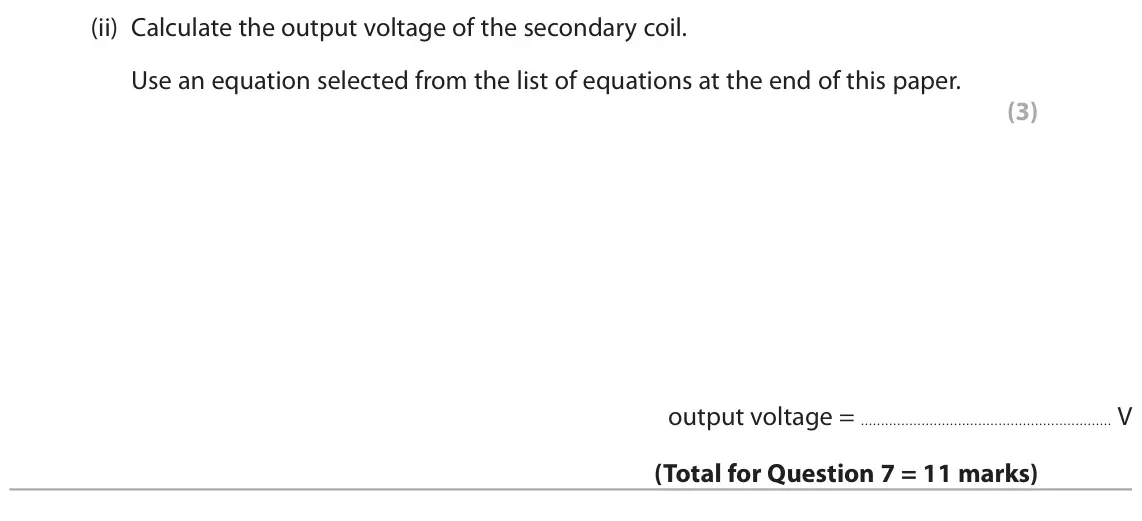 November 2020 Paper 2 Higher, question 7(c)(ii): Calculate the output voltage of the secondary coil. Use an equation selected from the list of equations at the end of this paper. (3) output voltage = V