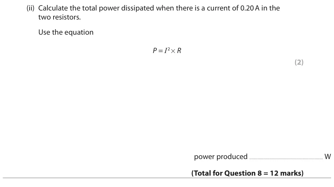 November 2020 Paper 2 Higher, question 8(b)(ii): Calculate the total power dissipated when there is a current of 0.20 A in the two resistors. Use the equation P = I2×R (2) power produced W