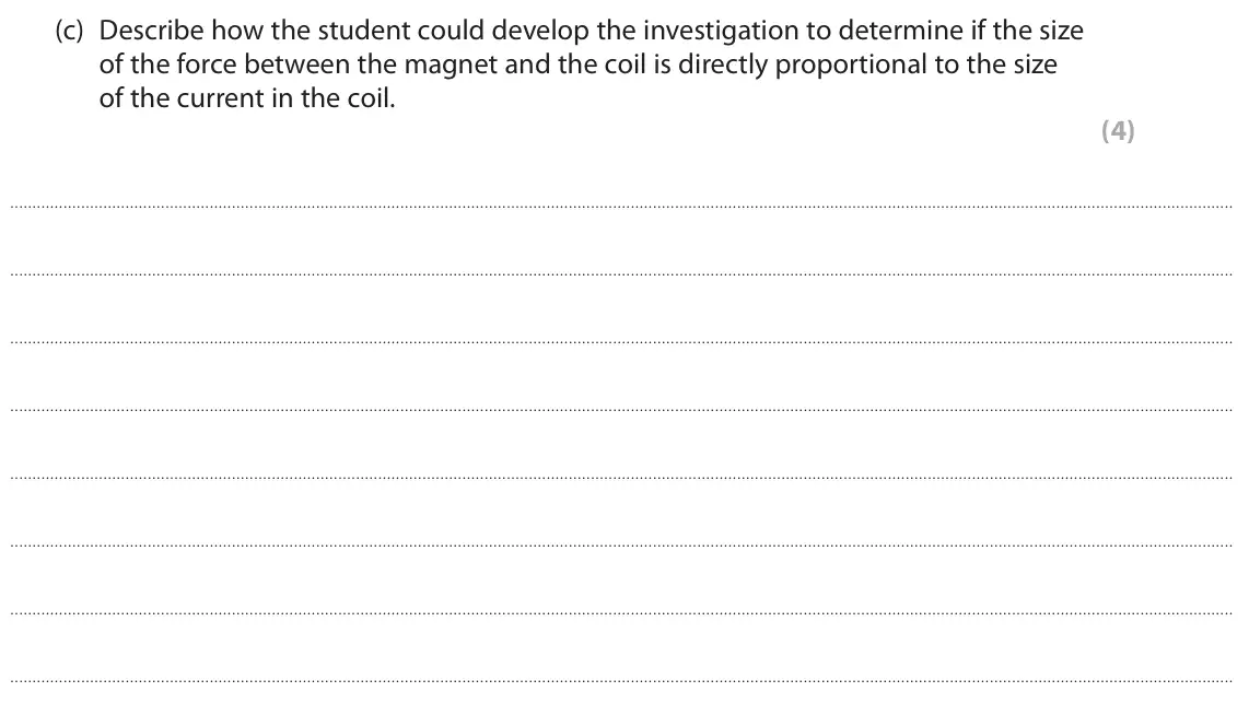 November 2021 Paper 2 Higher, question 6(c): Describe how the student could develop the investigation to determine if the size of the force between the magnet and the coil is directly proportional to the s