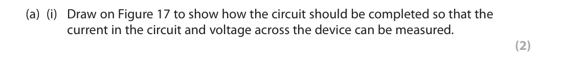 November 2021 Paper 2 Higher, question 8(a)(i): Draw on Figure 17 to show how the circuit should be completed so that the current in the circuit and voltage across the device can be measured. (2)