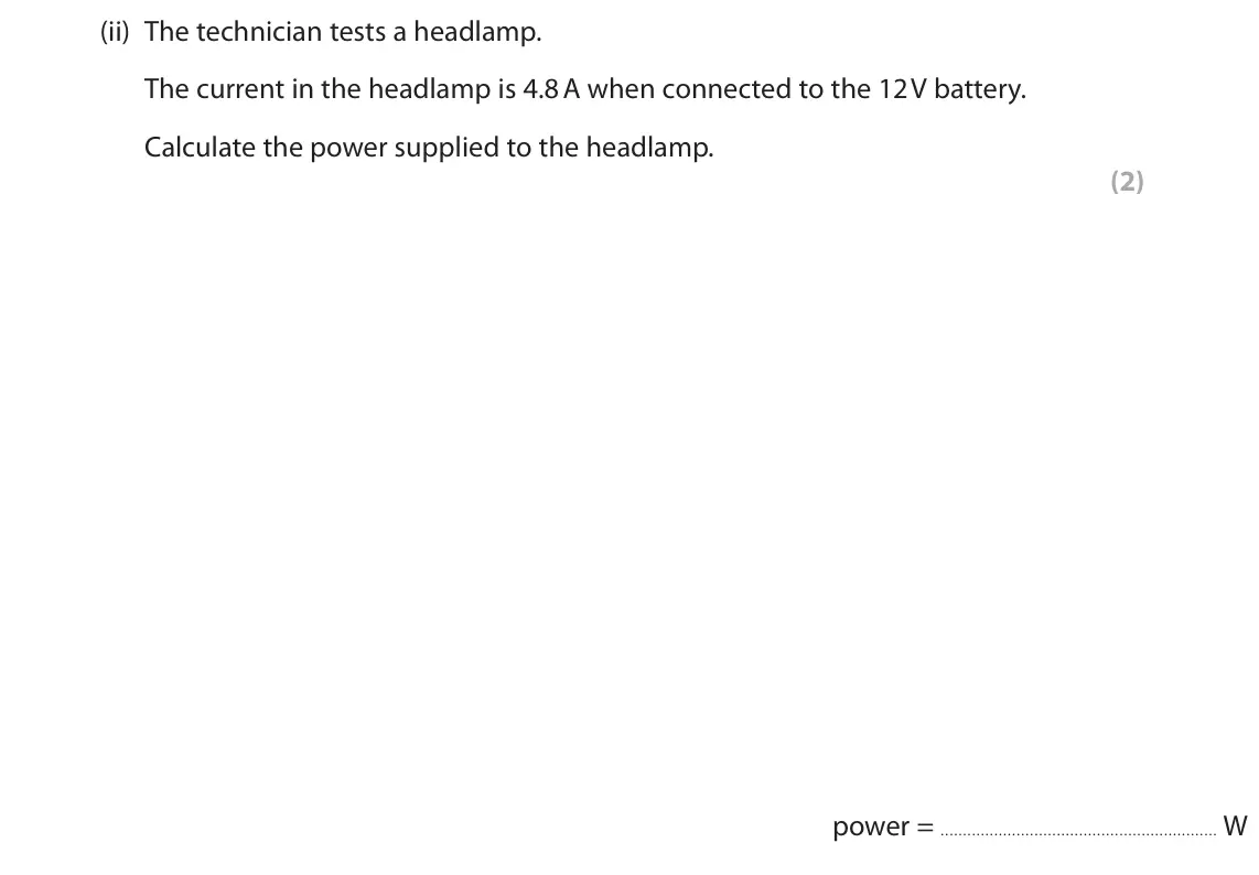 November 2021 Paper 2 Higher, question 8(a)(ii): The technician tests a headlamp. The current in the headlamp is 4.8 A when connected to the 12 V battery. Calculate the power supplied to the headlamp. (2) powe