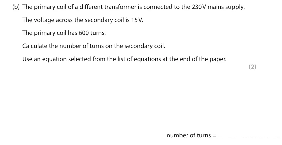 November 2021 Paper 2 Higher, question 9(b): The primary coil of a different transformer is connected to the 230 V mains supply. The voltage across the secondary coil is 15 V. The primary coil has 600 turn