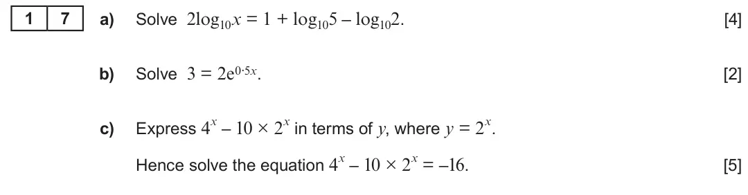 Summer 2018 AS Unit 1, question 17: 7 a) Solve 2log10x = 1 + log105 – log102. [4] Solve 3 = 2e0·5x. b) [2] Express 4x – 10 × 2x in terms of y, where y = 2x. c) Hence solve the equation 4x – 10 × 2