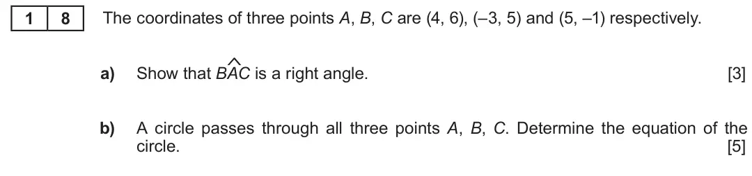 Summer 2018 AS Unit 1, question 18: 8 The coordinates of three points A, B, C are (4, 6), (–3, 5) and (5, –1) respectively. $ a) Show that BAC is a right angle. [3] b) A circle passes through all 