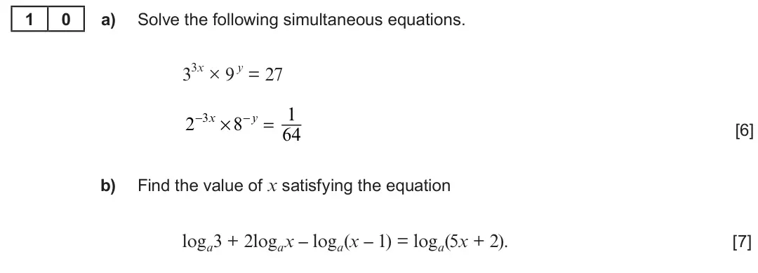 Summer 2019 AS Unit 1, question 10: 0 a) Solve the following simultaneous equations. 33x × 9 y = 27 2−3x × 8−y = 1 [6] 64 b) Find the value of x satisfying the equation loga3 + 2logax – loga(x – 1