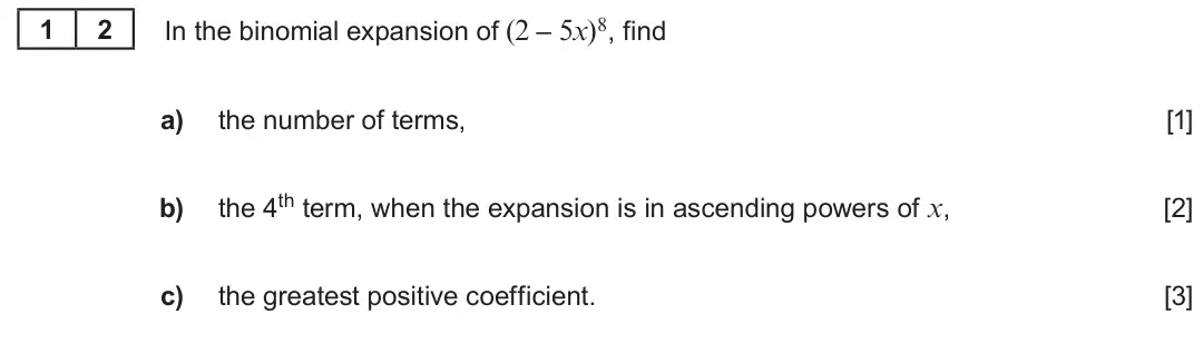 Summer 2019 AS Unit 1, question 12: 2 In the binomial expansion of (2 – 5x)8, find a) the number of terms, [1] the 4th term, when the expansion is in ascending powers of x, b) [2] c) the greatest 