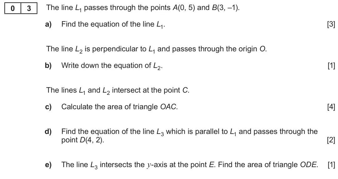 Summer 2022 AS Unit 1, question 3: The line L1 passes through the points A(0, 5) and B(3, –1). 0 3 a) Find the equation of the line L1. [3] The line L2 is perpendicular to L1 and passes through t