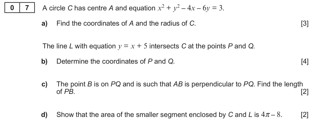 Summer 2022 AS Unit 1, question 7: 7 A circle C has centre A and equation x2 + y2 – 4x – 6y = 3. a) Find the coordinates of A and the radius of C. [3] The line L with equation y = x + 5 intersect