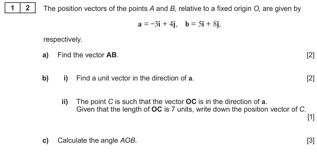 Summer 2023 AS Unit 1, question 12: 2 The position vectors of the points A and B, relative to a fixed origin O, are given by a = –3i + 4j, b = 5i + 8j, respectively. a) Find the vector AB. [2] Fin