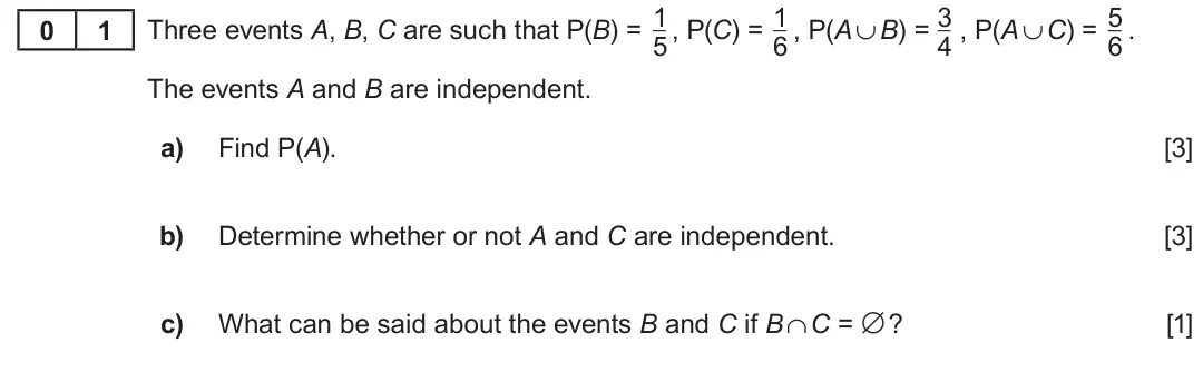 Summer 2019 AS Unit 2, question 1: 1 3 5 0 1 Three events A, B, C are such that P(B) = , P(C) = , P(A ∪ B) = , P(A ∪ C) = . 5 6 4 6 The events A and B are independent. a) Find P(A). [3] b) Determ