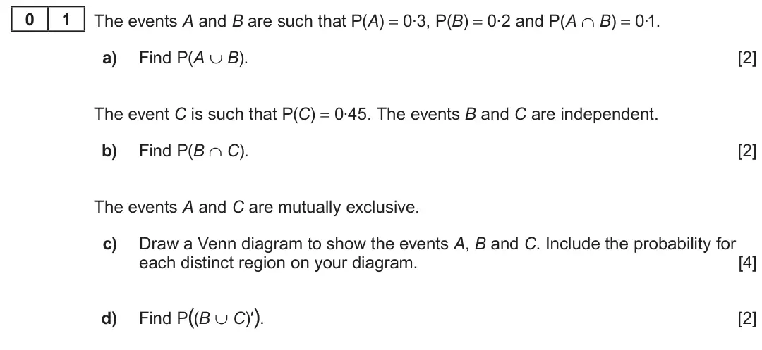 Summer 2023 AS Unit 2, question 1: The events A and B are such that P(A) = 0.3, P(B) = 0.2 and P(A ∩ B) = 0.1. 0 1 a) Find P(A ∪ B). [2] The event C is such that P(C) = 0.45. The events B and C a