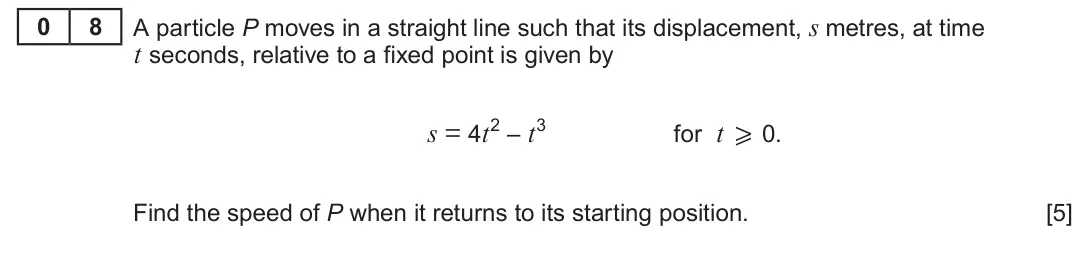 Summer 2023 AS Unit 2, question 8: 8 A particle P moves in a straight line such that its displacement, s metres, at time t seconds, relative to a fixed point is given by s = 4t2 – t3 for t x 0. F