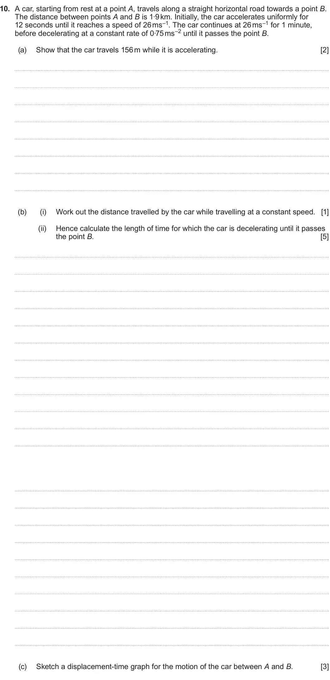 Summer 2024 AS Unit 2, question 10: 10. A car, starting from rest at a point A, travels along a straight horizontal road towards a point B. The distance between points A and B is 1∙9 km. Initially