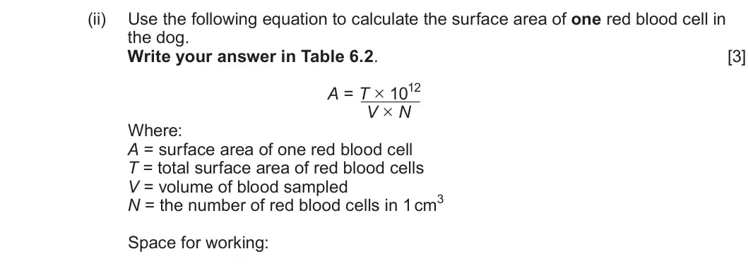Summer 2025 AS Unit 1, question 6(b)(ii): Use the following equation to calculate the surface area of one red blood cell in the dog. Write your answer in Table 6.2. [3] A = T × 1012 V × N Where: A = sur