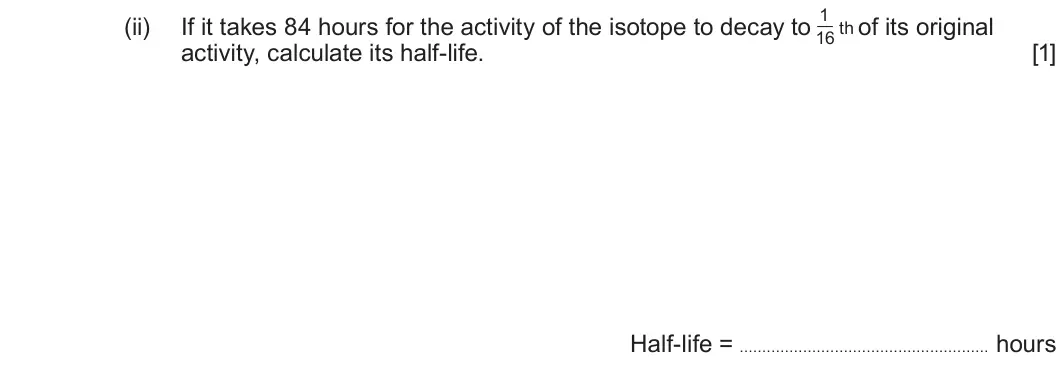Summer 2019 AS Unit 1, question 9(c)(ii): If it takes 84 hours for the activity of the isotope to decay to of its original 16 th activity, calculate its half-life. [1] Half-life = hours