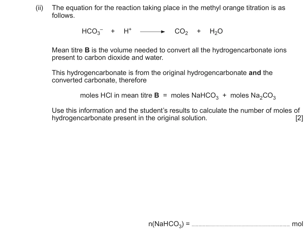 Summer 2024 AS Unit 1, question 13(e)(ii): The equation for the reaction taking place in the methyl orange titration is as follows. HCO3– H+ + CO2 + H2O Mean titre B is the volume needed to convert all t