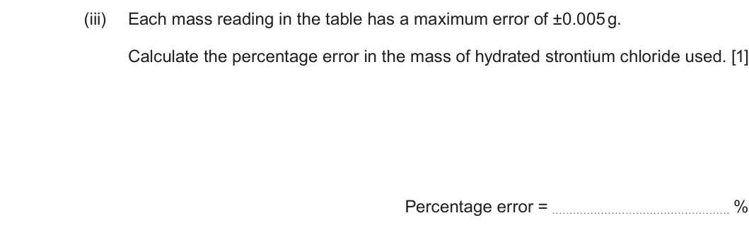 Summer 2025 AS Unit 1, question 10(a)(iii): Each mass reading in the table has a maximum error of ±0.005 g. Calculate the percentage error in the mass of hydrated strontium chloride used. [1] Percentage e
