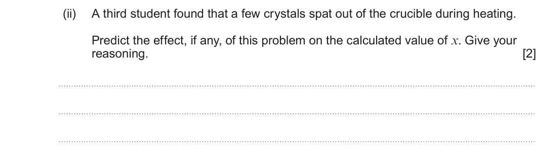 Summer 2025 AS Unit 1, question 10(b)(ii): A third student found that a few crystals spat out of the crucible during heating. Predict the effect, if any, of this problem on the calculated value of x. Giv