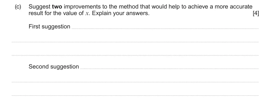 Summer 2025 AS Unit 1, question 10(c): Suggest two improvements to the method that would help to achieve a more accurate result for the value of x. Explain your answers. [4] First suggestion Second s