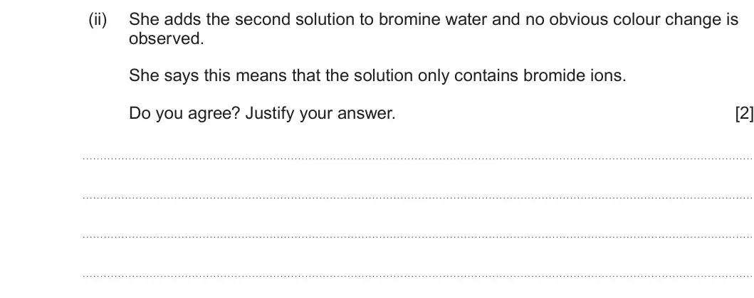 Summer 2025 AS Unit 1, question 11(c)(ii): She adds the second solution to bromine water and no obvious colour change is observed. She says this means that the solution only contains bromide ions. Do you