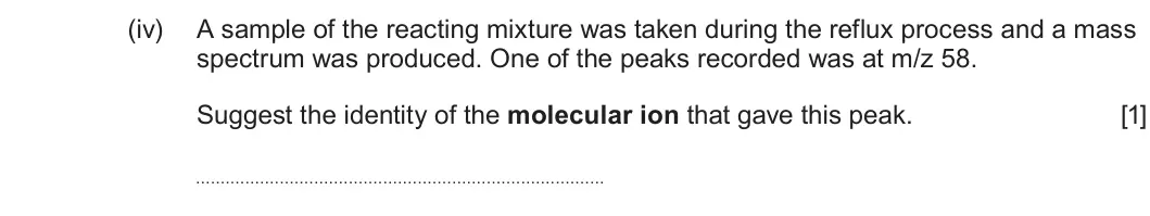 Summer 2023 AS Unit 2, question 13(b)(iv): A sample of the reacting mixture was taken during the reflux process and a mass spectrum was produced. One of the peaks recorded was at m/z 58 Suggest the ident