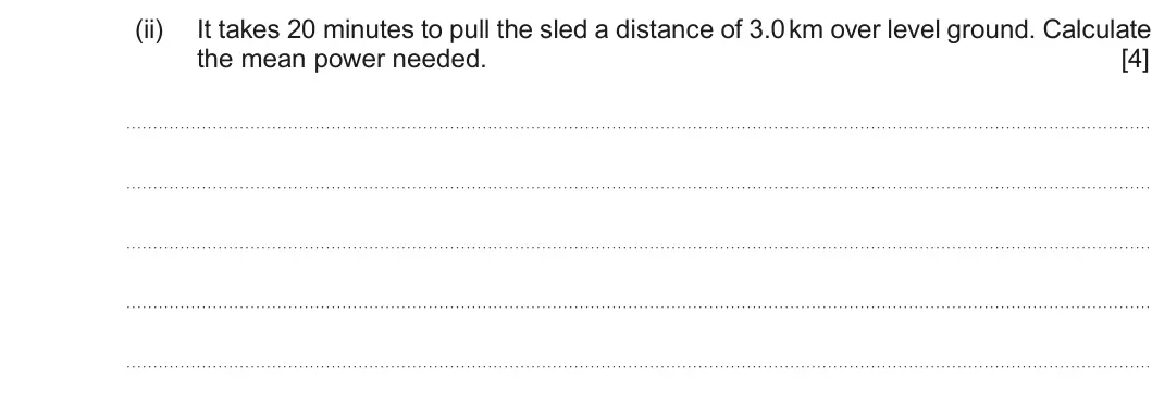 Summer 2016 AS Unit 1, question 5(b)(ii): It takes 20 minutes to pull the sled a distance of 3.0 km over level ground. Calculate the mean power needed. [4]