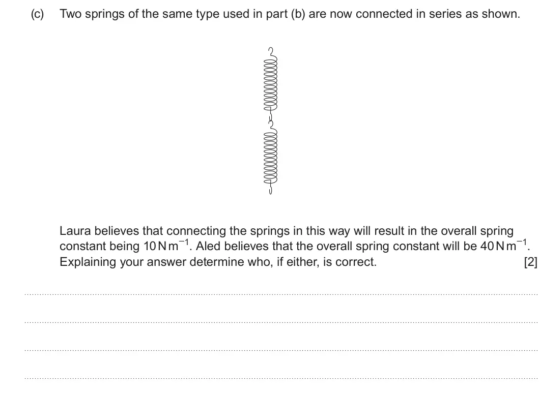 Summer 2023 AS Unit 1, question 1(c): Two springs of the same type used in part (b) are now connected in series as shown. Laura believes that connecting the springs in this way will result in the ov