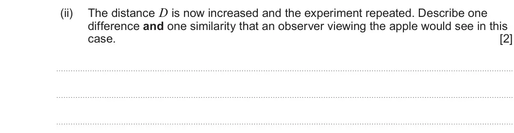 Summer 2023 AS Unit 1, question 3(a)(ii): The distance D is now increased and the experiment repeated. Describe one difference and one similarity that an observer viewing the apple would see in this cas