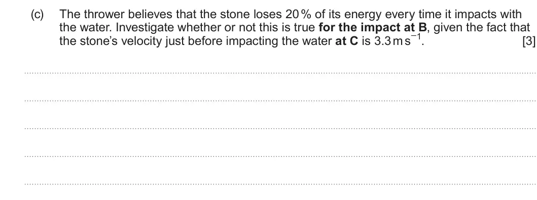 Summer 2023 AS Unit 1, question 3(c): The thrower believes that the stone loses 20 % of its energy every time it impacts with the water. Investigate whether or not this is true for the impact at B,