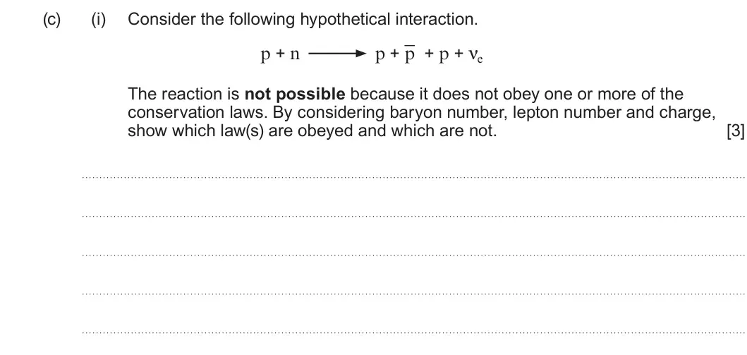 Summer 2023 AS Unit 1, question 7(c)(i): Consider the following hypothetical interaction. p + n p + p + p + νe The reaction is not possible because it does not obey one or more of the conservation laws