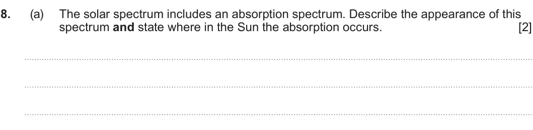 Summer 2023 AS Unit 1, question 8(a): The solar spectrum includes an absorption spectrum. Describe the appearance of this spectrum and state where in the Sun the absorption occurs. [2]