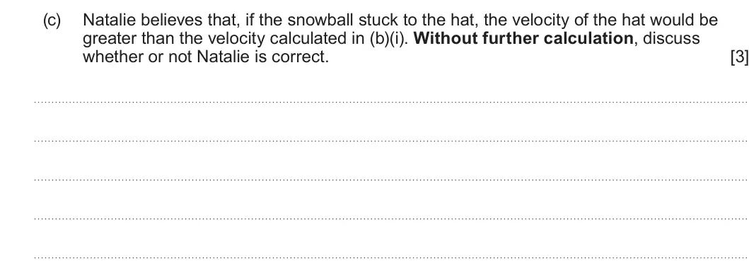 Summer 2024 AS Unit 1, question 1(c): Natalie believes that, if the snowball stuck to the hat, the velocity of the hat would be greater than the velocity calculated in (b)(i). Without further calcul