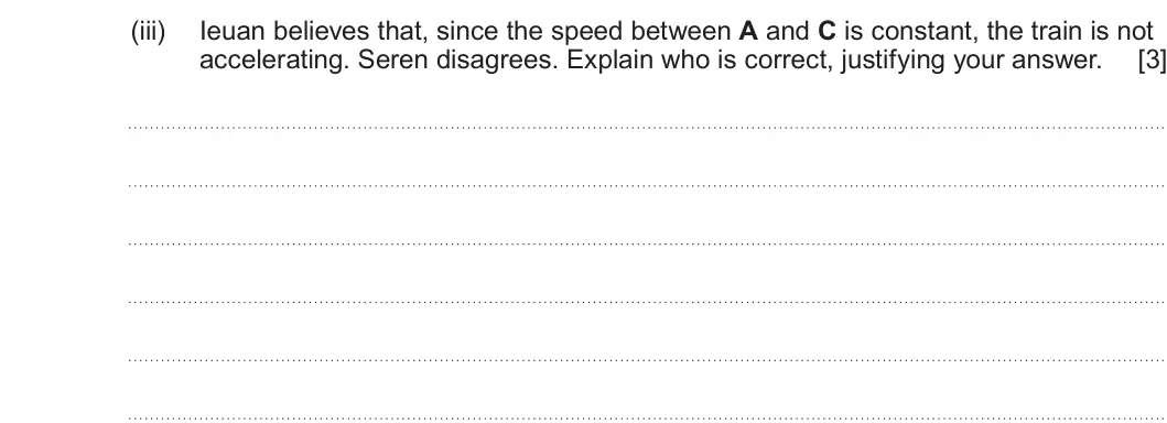 Summer 2024 AS Unit 1, question 5(b)(iii): Ieuan believes that, since the speed between A and C is constant, the train is not accelerating. Seren disagrees. Explain who is correct, justifying your answer