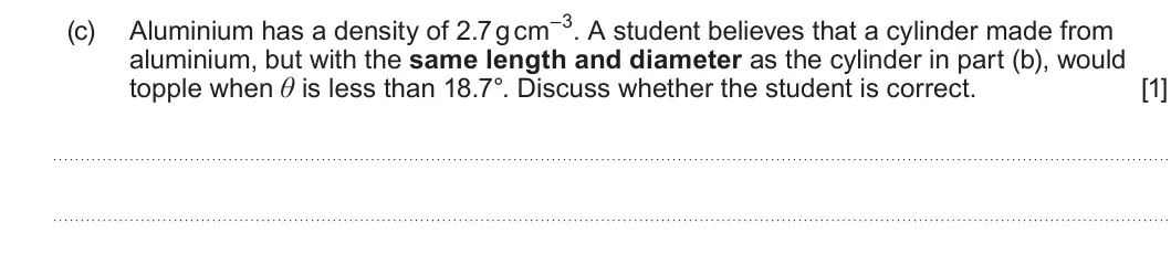 Summer 2025 AS Unit 1, question 1(c): aluminium, but with the same length and diameter as the cylinder in part (b), would topple when θ is less than 18.7°. Discuss whether the student is correct. [1