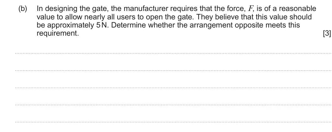 Summer 2025 AS Unit 1, question 2(b): In designing the gate, the manufacturer requires that the force, F, is of a reasonable value to allow nearly all users to open the gate. They believe that this