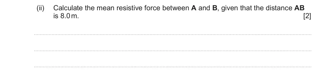 Summer 2025 AS Unit 1, question 5(b)(ii): Calculate the mean resistive force between A and B, given that the distance AB is 8.0 m. [2]